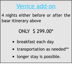 Venice add-on 4 nights either before or after the base itinerary above ONLY  $ 299.00* •	breakfast each day  •	transportation as needed** •	longer stay is possible.