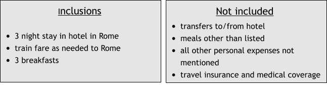 Inclusions  •	3 night stay in hotel in Rome •	train fare as needed to Rome •	3 breakfasts Not included •	transfers to/from hotel  •	meals other than listed •	all other personal expenses not mentioned •	travel insurance and medical coverage